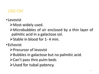 USG CM
•Levovist
Most widely used.
Microbubbles of air enclosed by a thin layer of
palmitic acid in a galactose sol.
Stable in blood for 1- 4 min.
•Echovist
Precursor of levovist
Bubbles in galactose but no palmitic acid.
Can’t pass thro pulm beds
Used for tubal patency.
44
 