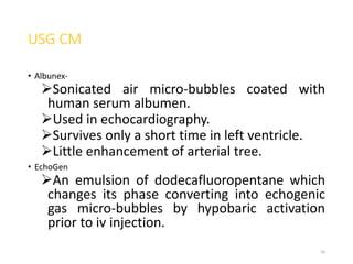 USG CM
• Albunex-
Sonicated air micro-bubbles coated with
human serum albumen.
Used in echocardiography.
Survives only a short time in left ventricle.
Little enhancement of arterial tree.
• EchoGen
An emulsion of dodecafluoropentane which
changes its phase converting into echogenic
gas micro-bubbles by hypobaric activation
prior to iv injection.
45
 