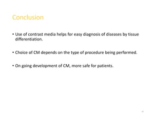 Conclusion
• Use of contrast media helps for easy diagnosis of diseases by tissue
differentiation.
• Choice of CM depends on the type of procedure being performed.
• On going development of CM, more safe for patients.
47
 