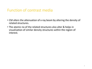 Function of contrast media
• CM alters the attenuation of x-ray beam by altering the density of
related structures.
• The atomic no of the related structures also alter & helps in
visualisation of similar density structures within the region of
interest.
8
 