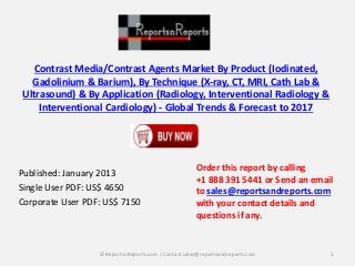 Contrast Media/Contrast Agents Market By Product (Iodinated,
Gadolinium & Barium), By Technique (X-ray, CT, MRI, Cath Lab &
Ultrasound) & By Application (Radiology, Interventional Radiology &
Interventional Cardiology) - Global Trends & Forecast to 2017
Published: January 2013
Single User PDF: US$ 4650
Corporate User PDF: US$ 7150
Order this report by calling
+1 888 391 5441 or Send an email
to sales@reportsandreports.com
with your contact details and
questions if any.
1© ReportsnReports.com / Contact sales@reportsandreports.com
 
