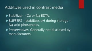 Additives used in contrast media
Stabilizer - Ca or Na EDTA.
BUFFERS – stabilizes pH during storage –
Na acid phosphates.
Preservatives: Generally not disclosed by
manufacturers.
 