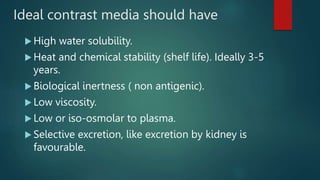Ideal contrast media should have
 High water solubility.
 Heat and chemical stability (shelf life). Ideally 3-5
years.
 Biological inertness ( non antigenic).
 Low viscosity.
 Low or iso-osmolar to plasma.
 Selective excretion, like excretion by kidney is
favourable.
 