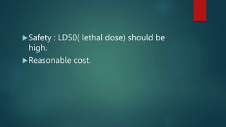 Safety : LD50( lethal dose) should be
high.
Reasonable cost.
 