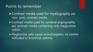 Points to remember
Contrast media used for myelography are
non- ionic contrast media.
 Contrast media used for cerebral angiography
are contrast media containing only meglumine
cation.
 Meglumine salts cause bronchospasm, so contra-
indicated in bronchial asthma.
 