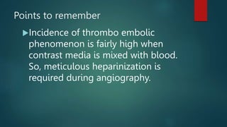 Points to remember
Incidence of thrombo embolic
phenomenon is fairly high when
contrast media is mixed with blood.
So, meticulous heparinization is
required during angiography.
 
