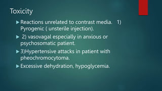 Toxicity
 Reactions unrelated to contrast media. 1)
Pyrogenic ( unsterile injection).
 2) vasovagal especially in anxious or
psychosomatic patient.
 3)Hypertensive attacks in patient with
pheochromocytoma.
 Excessive dehydration, hypoglycemia.
 
