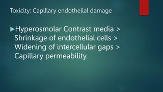 Hyperosmolar Contrast media >
Shrinkage of endothelial cells >
Widening of intercellular gaps >
Capillary permeability.
Toxicity: Capillary endothelial damage
 