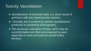 Toxicity: Vasodilation
 Vasodilatation of arteriolar beds, is a direct result of
perfusion with any hyperosmolar solution.
 Clinically, this is evident by marked vasodilatation
produced on peripheral arteriography.
 This produces a sensation of heat, which may be
uncomfortable and often accompanied by pain,
especially in hand and external carotid artery
territory.
 