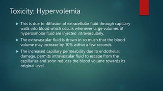 Toxicity: Hypervolemia
 This is due to diffusion of extracellular fluid through capillary
walls into blood which occurs whenever large volumes of
hyperosmolar fluid are injected intravascularly.
 The extravascular fluid is drawn in so much that the blood
volume may increase by 10% within a few seconds.
 The increased capillary permeability due to endothelial
damage, permits intravascular fluid to escape from the
capillaries and soon reduces the blood volume towards its
original level.
 