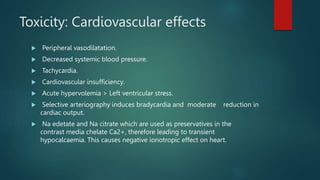 Toxicity: Cardiovascular effects
 Peripheral vasodilatation.
 Decreased systemic blood pressure.
 Tachycardia.
 Cardiovascular insufficiency.
 Acute hypervolemia > Left ventricular stress.
 Selective arteriography induces bradycardia and moderate reduction in
cardiac output.
 Na edetate and Na citrate which are used as preservatives in the
contrast media chelate Ca2+, therefore leading to transient
hypocalcaemia. This causes negative ionotropic effect on heart.
 
