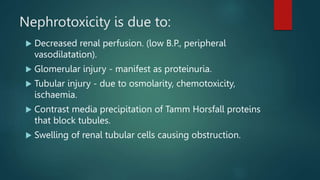 Nephrotoxicity is due to:
 Decreased renal perfusion. (low B.P., peripheral
vasodilatation).
 Glomerular injury - manifest as proteinuria.
 Tubular injury - due to osmolarity, chemotoxicity,
ischaemia.
 Contrast media precipitation of Tamm Horsfall proteins
that block tubules.
 Swelling of renal tubular cells causing obstruction.
 