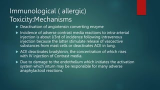 Immunological ( allergic)
Toxicity:Mechanisms
 Deactivation of angiotensin converting enzyme
 Incidence of adverse contrast media reactions to intra-arterial
injection is about l/3rd of incidence following intravenous
injection because the latter stimulate release of vasoactive
substances from mast cells or deactivates ACE in lung.
 ACE deactivates bradykinin, the concentration of which rises
with IV injection of Contrast media.
 Due to damage to the endothelium which initiates the activation
system which inturn may be responsible for many adverse
anaphylactoid reactions.
 