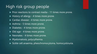 High risk group people
 Prior reactions to contrast media - 11 times more prone.
 History of allergy - 4 times more prone.
 Cardiac disease - 4 times more prone.
 Asthma - 5 times more prone.
 Diabetes - 4 times more prone.
 Old age - 4 times more prone.
 Neonates - 4 times more prone.
 Myelomatosis, polycythemia.
 Sickle cell anaemia, pheochromocytoma, homocystinuria.
 