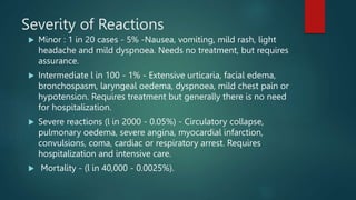Severity of Reactions
 Minor : 1 in 20 cases - 5% -Nausea, vomiting, mild rash, light
headache and mild dyspnoea. Needs no treatment, but requires
assurance.
 Intermediate l in 100 - 1% - Extensive urticaria, facial edema,
bronchospasm, laryngeal oedema, dyspnoea, mild chest pain or
hypotension. Requires treatment but generally there is no need
for hospitalization.
 Severe reactions (l in 2000 - 0.05%) - Circulatory collapse,
pulmonary oedema, severe angina, myocardial infarction,
convulsions, coma, cardiac or respiratory arrest. Requires
hospitalization and intensive care.
 Mortality - (l in 40,000 - 0.0025%).
 