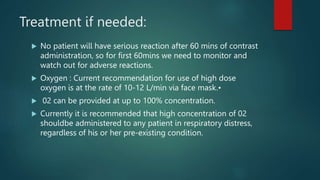 Treatment if needed:
 No patient will have serious reaction after 60 mins of contrast
administration, so for first 60mins we need to monitor and
watch out for adverse reactions.
 Oxygen : Current recommendation for use of high dose
oxygen is at the rate of 10-12 L/min via face mask.•
 02 can be provided at up to 100% concentration.
 Currently it is recommended that high concentration of 02
shouldbe administered to any patient in respiratory distress,
regardless of his or her pre-existing condition.
 