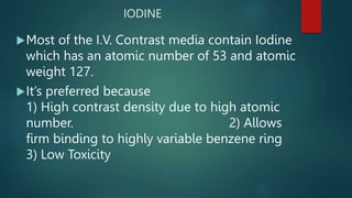 IODINE
Most of the I.V. Contrast media contain Iodine
which has an atomic number of 53 and atomic
weight 127.
It’s preferred because
1) High contrast density due to high atomic
number. 2) Allows
firm binding to highly variable benzene ring
3) Low Toxicity
 