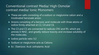 Conventional contrast Media/ High Osmolar
contrast media/ Ionic Monomers
 These are salts consisting of a sodium or meglumine cation and a
triodinated benzoate anion.
 Anions consisting of a benzoic acid molecule with three atoms of
iodine firmly attached at C2, C4 and C6.
 The C3 and C5 are connected to radicals CR3 and R5, which are
amines E-NH2 , and greatly reduce toxicity and increase solubility of
the molecules.
 Iodine particle ratio 3:2
 Sodium or meglumine acts as Cations
 Ex : Diatrizoic Acid ,Iothalamic Acid
 
