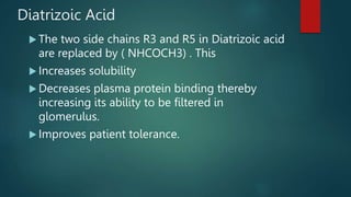 Diatrizoic Acid
 The two side chains R3 and R5 in Diatrizoic acid
are replaced by ( NHCOCH3) . This
 Increases solubility
 Decreases plasma protein binding thereby
increasing its ability to be filtered in
glomerulus.
 Improves patient tolerance.
 
