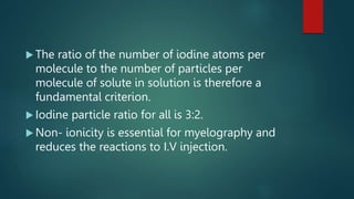  The ratio of the number of iodine atoms per
molecule to the number of particles per
molecule of solute in solution is therefore a
fundamental criterion.
 Iodine particle ratio for all is 3:2.
 Non- ionicity is essential for myelography and
reduces the reactions to I.V injection.
 