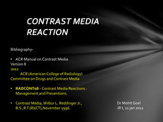 CONTRAST MEDIA
REACTION
Dr Mohit Goel
JR I, 21 jan 2012
Bibliography-
• ACR Manual on Contrast Media
Version 8
2012
ACR (American College of Radiology)
Committee on Drugs and Contrast Media
• RADCONT08 - Contrast Media Reactions :
Management and Preventions.
• Contrast Media,Wilbur L. Reddinger Jr.,
B.S.,R.T.(R)(CT),November 1996.
 
