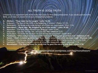 ALL TRUTH IS GODS TRUTH
Christianity is in agreement with all the truths that come out from false philosophies. If you would just look at the
Bible, you‟d have an answer for all your philosophical problems.

A.   Nihilism - “They hated me for naught.” (John 15:25)
B.   Solipsism - “The fear of the LORD is the beginning of wisdom.” (Psalm 111:10)
C.   Materialism - “All things done under the sun; all of them are meaningless.” (Ecc. 1:14)
D.   Naturalism - “Jesus said, „My kingdom is not of this world.‟” (John 18:36) 
E.   Absurdism - “The Holy Spirit will teach you all things” (John 14:26)
F.   Skepticism - “Let your „Yes‟ be „Yes,‟ and your „No,‟ „No‟” (Matthew 5:37) 
G.   Spiritualism - “To whom will you liken me that we may be compared?” (Isaiah 46:5)
H.   Pantheism - “[The mature have] trained themselves to distinguish good from evil.” (Hebrews 5:14) 
I.   Deism - “God‟s invisible qualities have been clearly known from what has been made” (Romans 1:20) 
J.   Pluralism - “I am the way, the truth, and the life. No man comes to the Father but by me.” (John 14:6) 
K.   Egotheism - “The heart is deceitful above all things and desperately wicked” (Jeremiah 17:9) 
L.   Monotheism - “For God so loved the world that He gave His one and only Son.” (John 3:16)


                                      http://dayvidnightowl.wordpress.com/tag/monotheism/
 