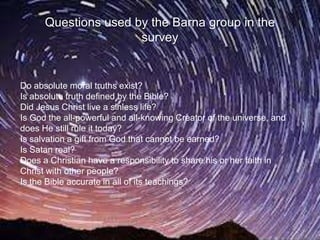 Questions used by the Barna group in the
                      survey


Do absolute moral truths exist?
Is absolute truth defined by the Bible?
Did Jesus Christ live a sinless life?
Is God the all-powerful and all-knowing Creator of the universe, and
does He still rule it today?
Is salvation a gift from God that cannot be earned?
Is Satan real?
Does a Christian have a responsibility to share his or her faith in
Christ with other people?
Is the Bible accurate in all of its teachings?
 