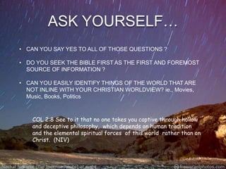 ASK YOURSELF…
• CAN YOU SAY YES TO ALL OF THOSE QUESTIONS ?

• DO YOU SEEK THE BIBLE FIRST AS THE FIRST AND FOREMOST
  SOURCE OF INFORMATION ?

• CAN YOU EASILY IDENTIFY THINGS OF THE WORLD THAT ARE
  NOT INLINE WITH YOUR CHRISTIAN WORLDVIEW? ie., Movies,
  Music, Books, Politics



    COL 2:8 See to it that no one takes you captive through hollow
    and deceptive philosophy, which depends on human tradition
    and the elemental spiritual forces of this world rather than on
    Christ. (NIV)
 