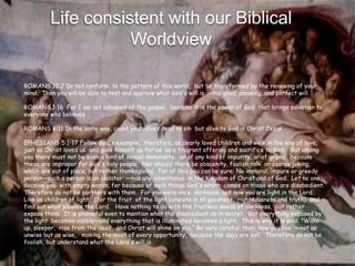 Life consistent with our Biblical
                    Worldview

ROMANS 12:2 Do not conform to the pattern of this world, but be transformed by the renewing of your
mind. Then you will be able to test and approve what God's will is —his good, pleasing and perfect will.

ROMANS 1:16 For I am not ashamed of the gospel, because it is the power of God that brings salvation to
everyone who believes

ROMANS 6:11 In the same way, count yourselves dead to sin but alive to God in Christ Jesus.

EPHESIANS 5:1-17 Follow God's example, therefore, as dearly loved children and walk in the way of love,
just as Christ loved us and gave himself up for us as a fragrant offering and sacrifice to God. But among
you there must not be even a hint of sexual immorality, or of any kind of impurity, or of greed, because
these are improper for God's holy people. Nor should there be obscenity, foolish talk or coarse joking,
which are out of place, but rather thanksgiving. For of this you can be sure: No immoral, impure or greedy
person—such a person is an idolater —has any inheritance in the kingdom of Christ and of God. Let no one
deceive you with empty words, for because of such things God's wrath comes on those who are disobedient.
Therefore do not be partners with them. For you were once darkness, but now you are light in the Lord.
Live as children of light (for the fruit of the light consists in all goodness, righteousness and truth) and
find out what pleases the Lord. Have nothing to do with the fruitless deeds of darkness, but rather
expose them. It is shameful even to mention what the disobedient do in secret. But everything exposed by
the light becomes visible—and everything that is illuminated becomes a light. This is why it is said: "Wake
up, sleeper, rise from the dead, and Christ will shine on you.” Be very careful, then, how you live —not as
unwise but as wise, making the most of every opportunity, because the days are evil. Therefore do not be
foolish, but understand what the Lord's will is.
 