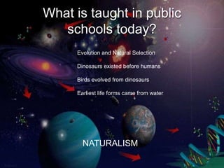 What is taught in public
   schools today?
     Evolution and Natural Selection

     Dinosaurs existed before humans

     Birds evolved from dinosaurs

     Earliest life forms came from water




       NATURALISM
 