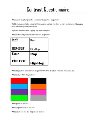Contrast Questionnaire
What would be a fair price for a customer to pay for a magazine?

If added value was to be added to the magazine such as; free item or more content, would you pay
more for the magazine than usual?

If you are a women does rap/hip-hop appeal to you?

What text would you like to be in a music magazine?


                          Rap


                          Hip-Hop
Rap                       Rap

Hip-Hop
                          Hip-Hop

What do you look for in a music magazine? Whether its album releases, interviews, etc.

What colouredfont do you like?




What genre do you like?

What singers/bands do you like?

What would you like the magazine to be like?
 