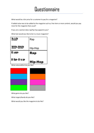 Questionnaire
What would be a fair price for a customer to pay for a magazine?

If added value was to be added to the magazine such as; free item or more content, would you pay
more for the magazine than usual?

If you are a women does rap/hip-hop appeal to you?

What text would you like to be in a music magazine?


                          Rap


                          Hip-Hop
Rap                       Rap

Hip-Hop
                          Hip-Hop
What colouredfont do you like?




What genre do you like?

What singers/bands do you like?

What would you like the magazine to be like?
 