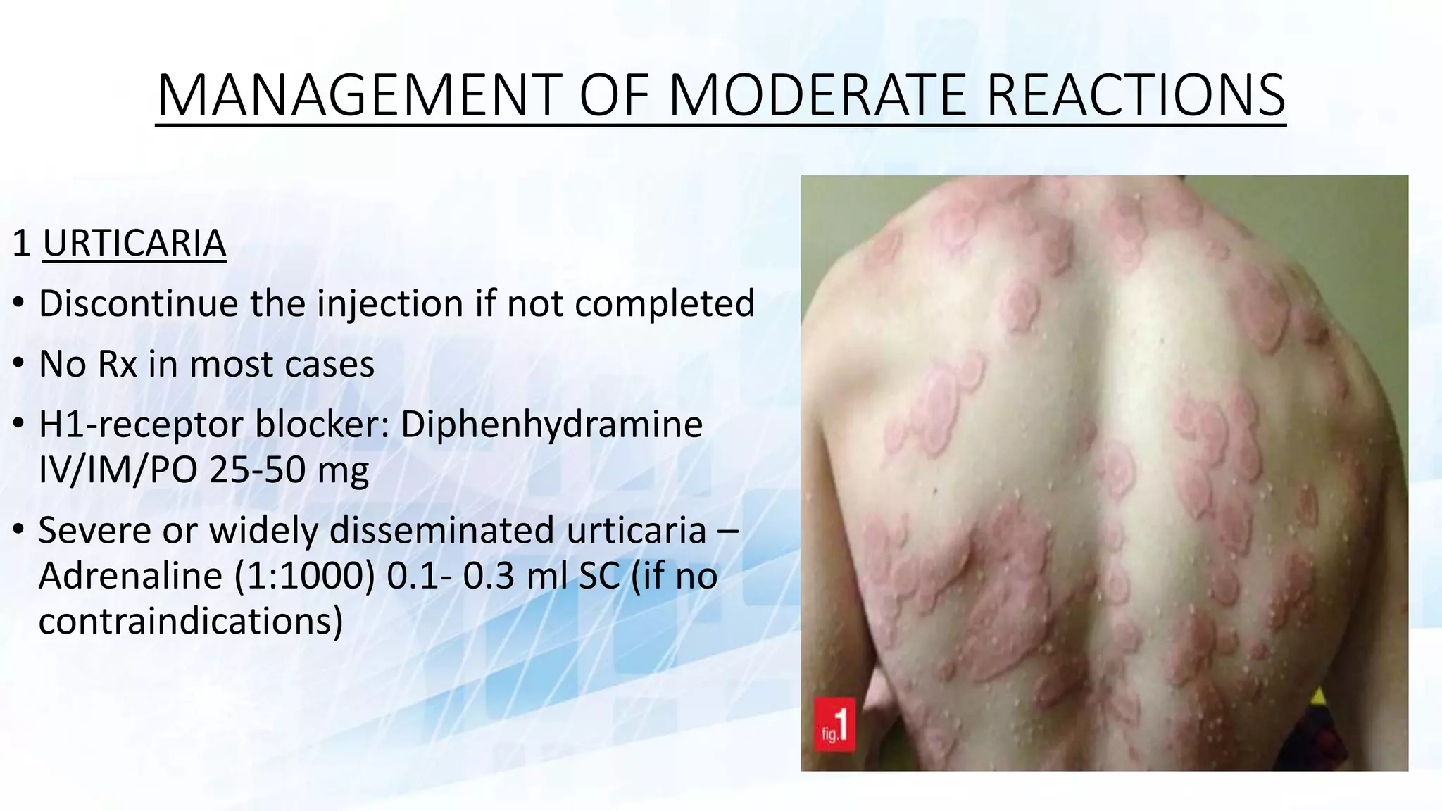 MANAGEMENT OF MODERATE REACTIONS
1 URTICARIA
• Discontinue the injection if not completed
• No Rx in most cases
• H1-receptor blocker: Diphenhydramine
IV/IM/PO 25-50 mg
• Severe or widely disseminated urticaria –
Adrenaline (1:1000) 0.1- 0.3 ml SC (if no
contraindications)
 