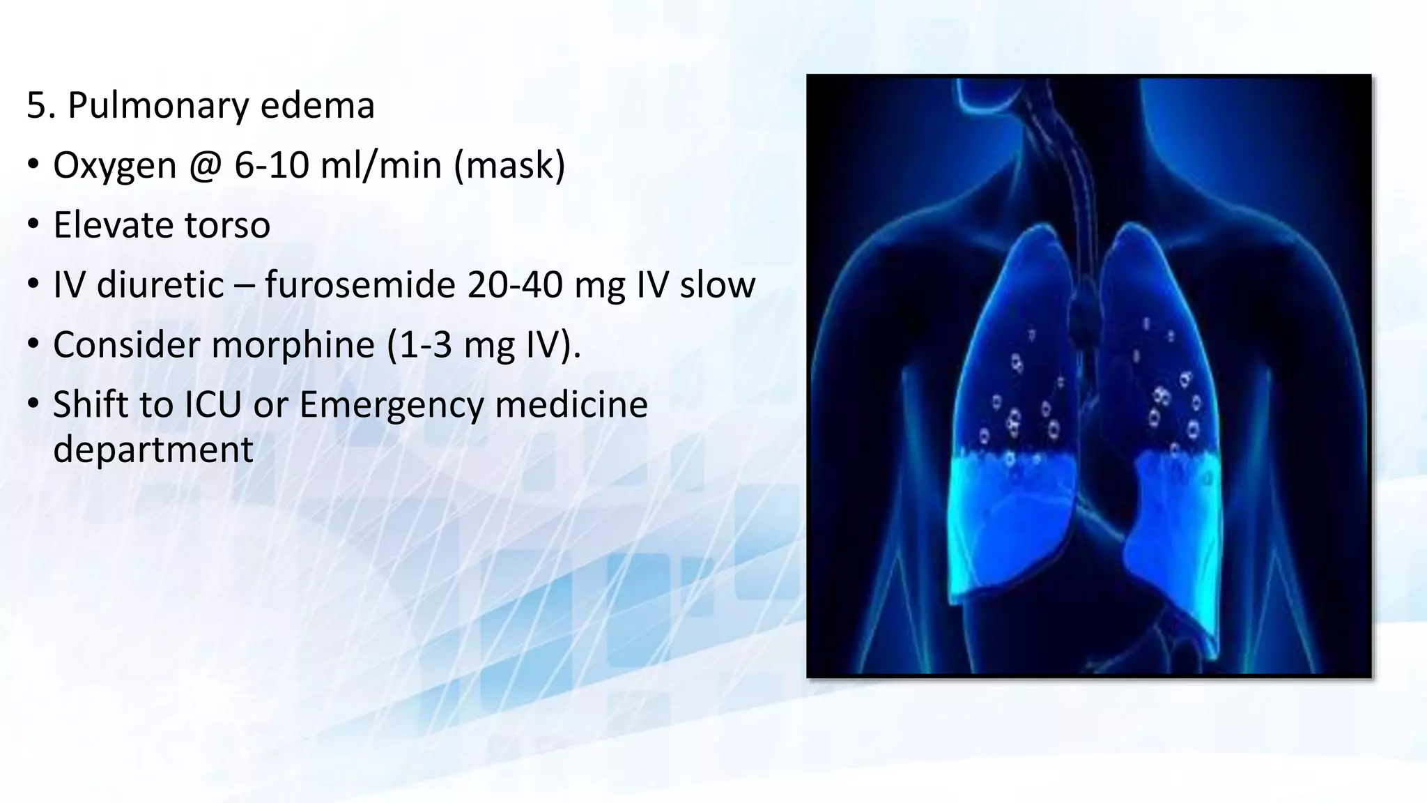 5. Pulmonary edema
• Oxygen @ 6-10 ml/min (mask)
• Elevate torso
• IV diuretic – furosemide 20-40 mg IV slow
• Consider morphine (1-3 mg IV).
• Shift to ICU or Emergency medicine
department
 