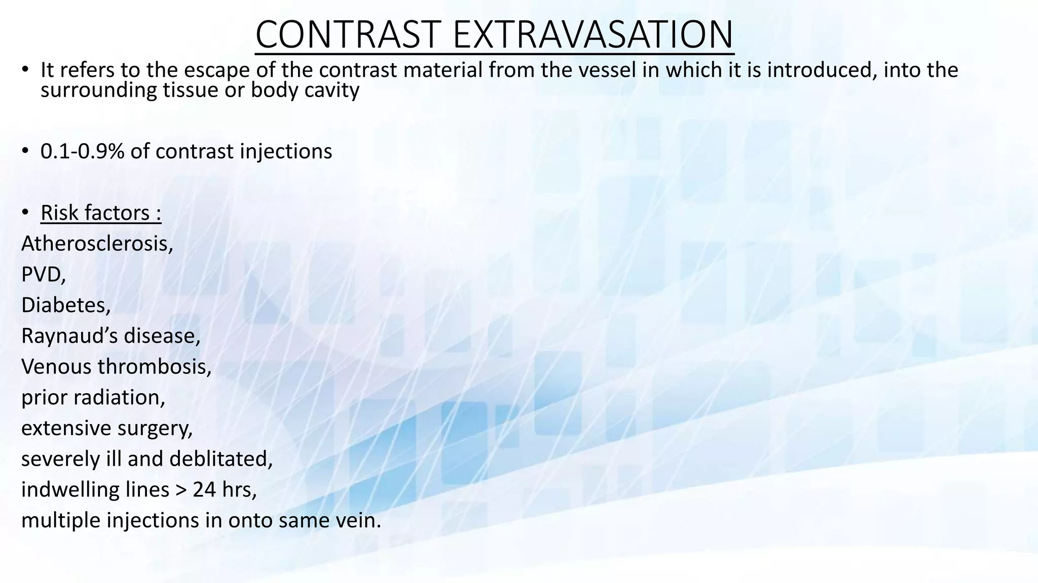CONTRAST EXTRAVASATION
• It refers to the escape of the contrast material from the vessel in which it is introduced, into the
surrounding tissue or body cavity
• 0.1-0.9% of contrast injections
• Risk factors :
Atherosclerosis,
PVD,
Diabetes,
Raynaud’s disease,
Venous thrombosis,
prior radiation,
extensive surgery,
severely ill and deblitated,
indwelling lines > 24 hrs,
multiple injections in onto same vein.
 