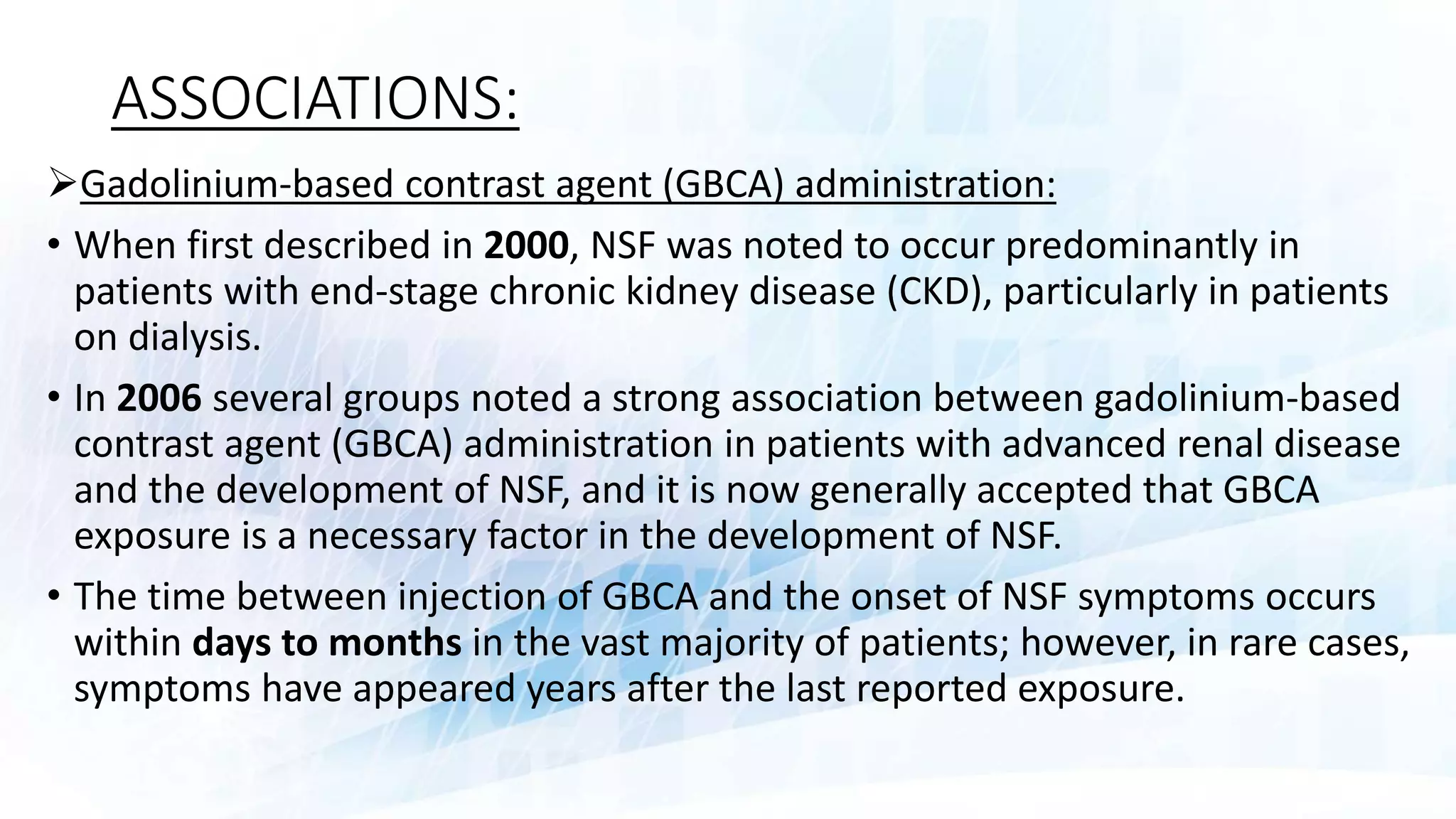ASSOCIATIONS:
Gadolinium-based contrast agent (GBCA) administration:
• When first described in 2000, NSF was noted to occur predominantly in
patients with end-stage chronic kidney disease (CKD), particularly in patients
on dialysis.
• In 2006 several groups noted a strong association between gadolinium-based
contrast agent (GBCA) administration in patients with advanced renal disease
and the development of NSF, and it is now generally accepted that GBCA
exposure is a necessary factor in the development of NSF.
• The time between injection of GBCA and the onset of NSF symptoms occurs
within days to months in the vast majority of patients; however, in rare cases,
symptoms have appeared years after the last reported exposure.
 