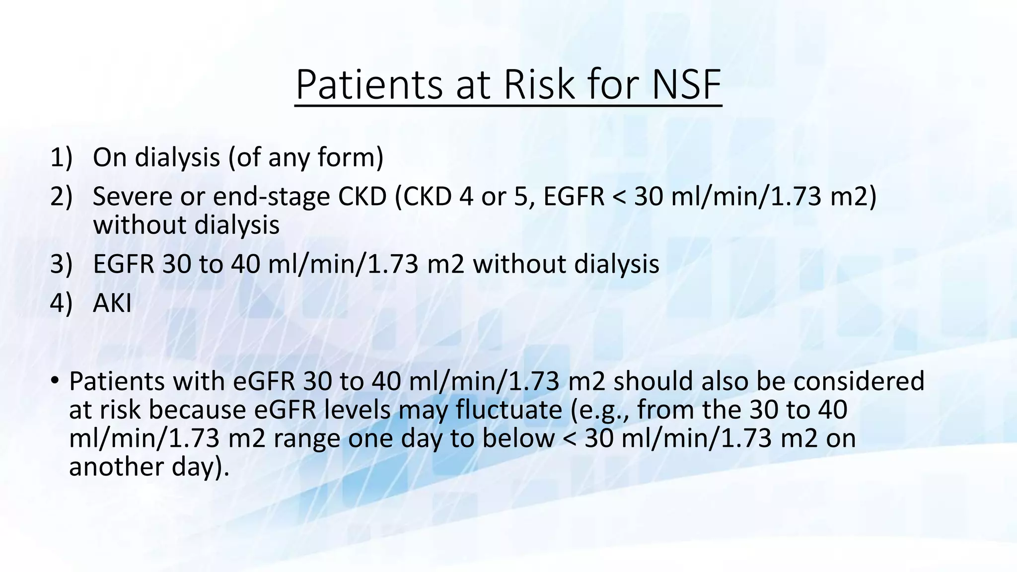 Patients at Risk for NSF
1) On dialysis (of any form)
2) Severe or end-stage CKD (CKD 4 or 5, EGFR < 30 ml/min/1.73 m2)
without dialysis
3) EGFR 30 to 40 ml/min/1.73 m2 without dialysis
4) AKI
• Patients with eGFR 30 to 40 ml/min/1.73 m2 should also be considered
at risk because eGFR levels may fluctuate (e.g., from the 30 to 40
ml/min/1.73 m2 range one day to below < 30 ml/min/1.73 m2 on
another day).
 