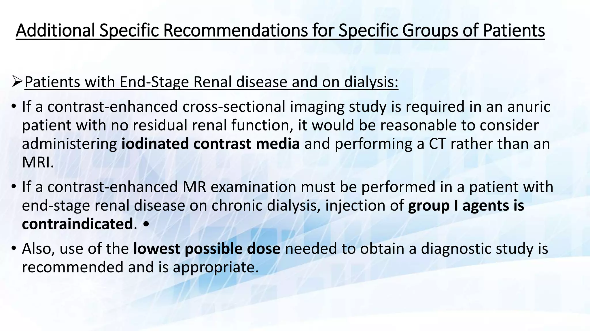 Additional Specific Recommendations for Specific Groups of Patients
Patients with End-Stage Renal disease and on dialysis:
• If a contrast-enhanced cross-sectional imaging study is required in an anuric
patient with no residual renal function, it would be reasonable to consider
administering iodinated contrast media and performing a CT rather than an
MRI.
• If a contrast-enhanced MR examination must be performed in a patient with
end-stage renal disease on chronic dialysis, injection of group I agents is
contraindicated. •
• Also, use of the lowest possible dose needed to obtain a diagnostic study is
recommended and is appropriate.
 