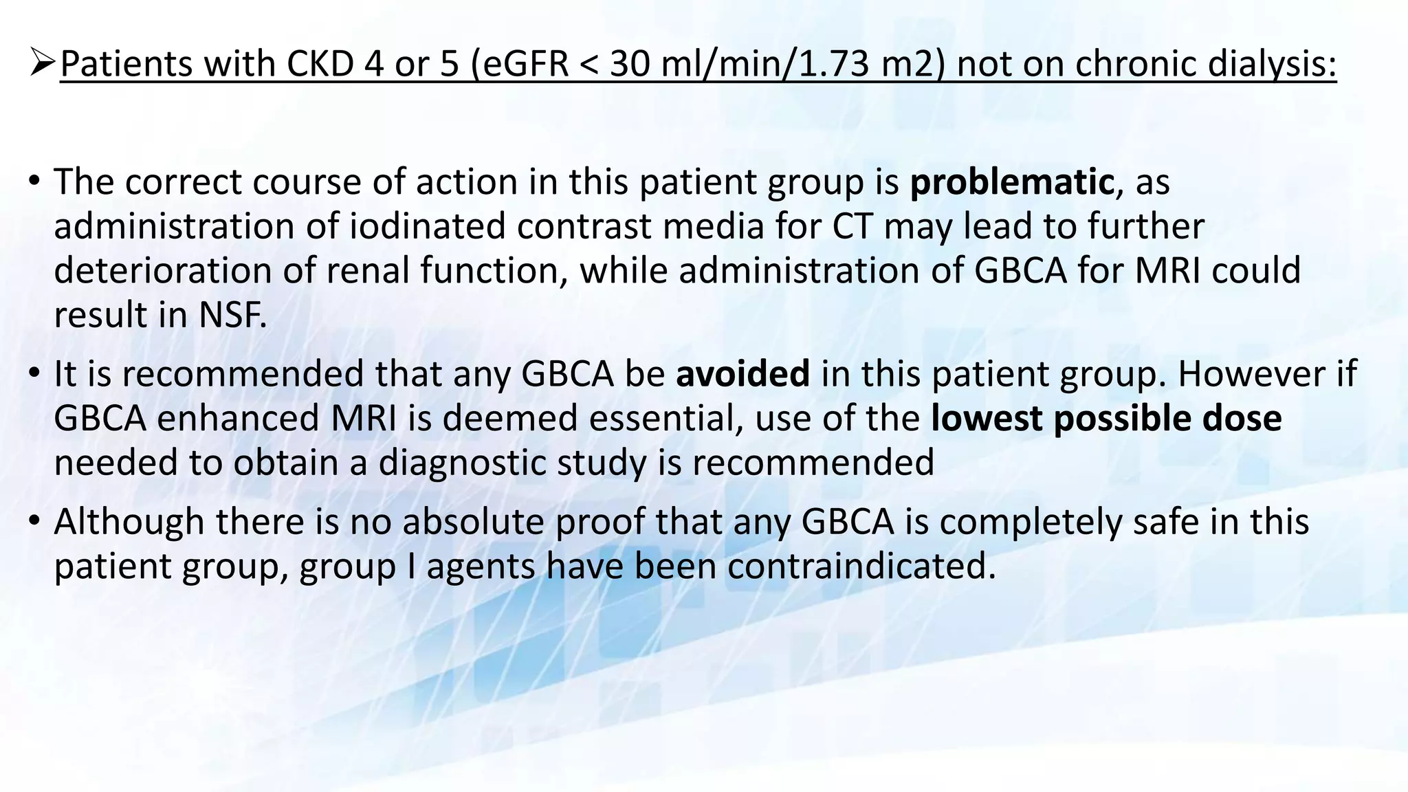 Patients with CKD 4 or 5 (eGFR < 30 ml/min/1.73 m2) not on chronic dialysis:
• The correct course of action in this patient group is problematic, as
administration of iodinated contrast media for CT may lead to further
deterioration of renal function, while administration of GBCA for MRI could
result in NSF.
• It is recommended that any GBCA be avoided in this patient group. However if
GBCA enhanced MRI is deemed essential, use of the lowest possible dose
needed to obtain a diagnostic study is recommended
• Although there is no absolute proof that any GBCA is completely safe in this
patient group, group I agents have been contraindicated.
 