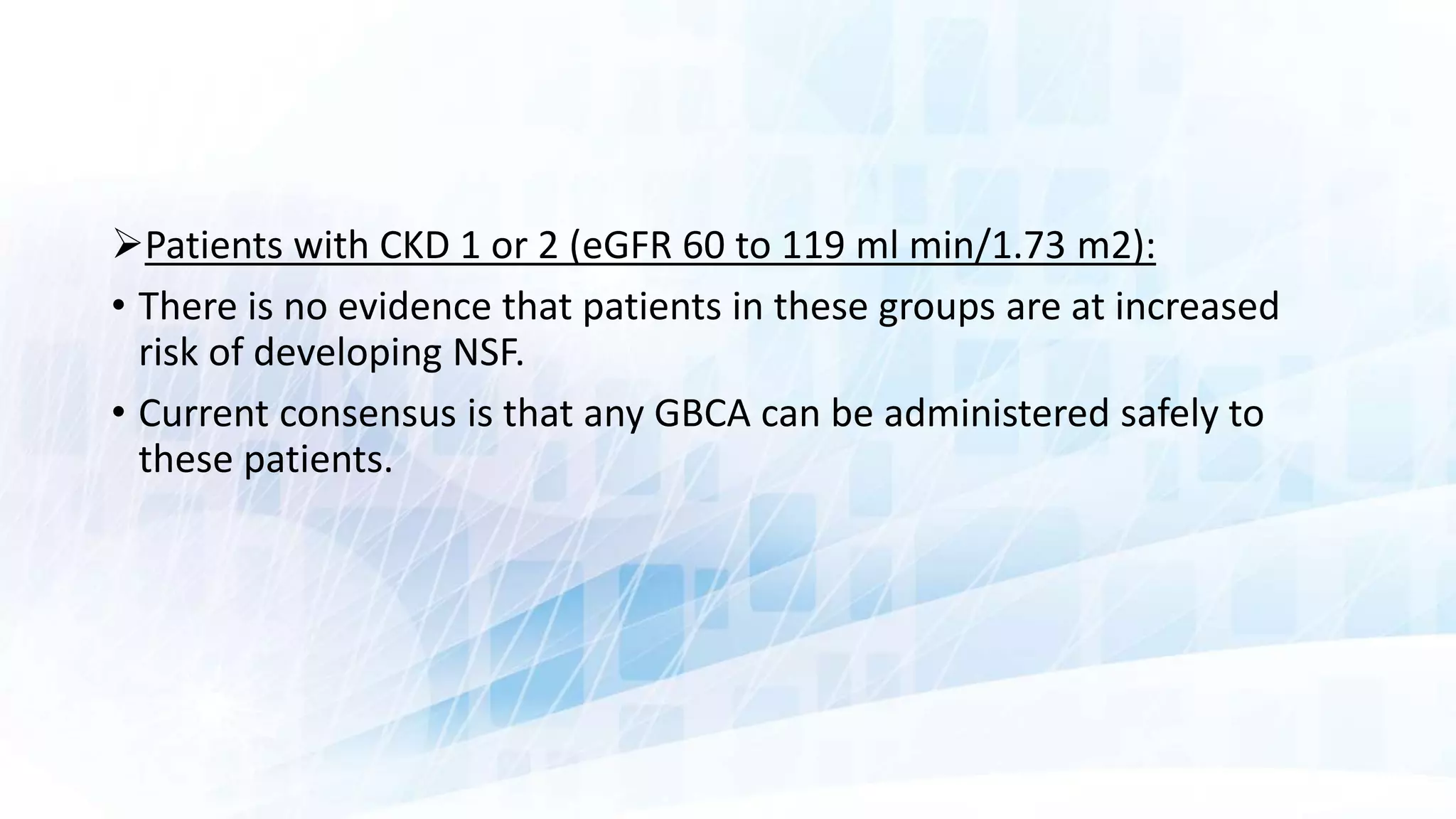 Patients with CKD 1 or 2 (eGFR 60 to 119 ml min/1.73 m2):
• There is no evidence that patients in these groups are at increased
risk of developing NSF.
• Current consensus is that any GBCA can be administered safely to
these patients.
 
