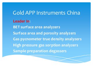 Gold APP Instruments China
Leader In:
BET surface area analyzers
Surface area and porosity analyzers
Gas pycnometer true density analyzers
High pressure gas sorption analyzers
Sample preparation degassers
 
