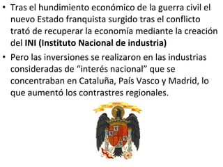 • Tras el hundimiento económico de la guerra civil el
  nuevo Estado franquista surgido tras el conflicto
  trató de recuperar la economía mediante la creación
  del INI (Instituto Nacional de industria)
• Pero las inversiones se realizaron en las industrias
  consideradas de “interés nacional” que se
  concentraban en Cataluña, País Vasco y Madrid, lo
  que aumentó los contrastres regionales.
 