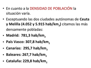 • En cuanto a la DENSIDAD DE POBLACIÓN la
  situación varía.
• Exceptuando las dos ciudades autónomas de Ceuta
  y Melilla (4.052 y 5.915 hab/km2) citamos las más
  densamente pobladas:
• Madrid: 781,3 hab/km2
• País Vasco: 307,8 hab/km2
• Canarias: 295,7 hab/km2
• Baleares: 267,7 hab/km2
• Cataluña: 229,8 hab/km2
 