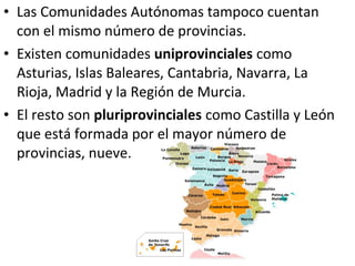 • Las Comunidades Autónomas tampoco cuentan
  con el mismo número de provincias.
• Existen comunidades uniprovinciales como
  Asturias, Islas Baleares, Cantabria, Navarra, La
  Rioja, Madrid y la Región de Murcia.
• El resto son pluriprovinciales como Castilla y León
  que está formada por el mayor número de
  provincias, nueve.
 