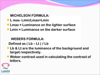 MICHELSON FORMULA:
L max- Lmin/Lmax+Lmin
Lmax = Luminance on the lighter surface
Lmin = Luminance on the darker surface
WEBERS FORMULA:
Defined as ( Lb – Lt ) / Lb
Lb & Lt are the luminance of the background and
target respectively.
Weber contrast used in calculating the contrast of
letters.
 