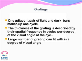 Gratings
One adjacent pair of light and dark bars
makes up one cycle.
The thickness of the grating is described by
their spatial frequency in cycles per degree
of the visual angle at the eye..
Large number of grating can fit with in a
degree of visual angle
 
