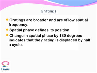 Gratings
Gratings are broader and are of low spatial
frequency.
Spatial phase defines its position.
Change in spatial phase by 180 degrees
indicates that the grating is displaced by half
a cycle.
 