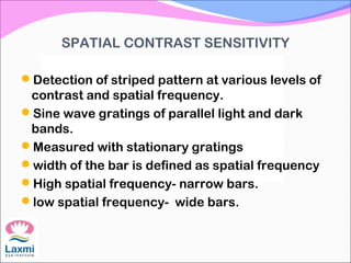 SPATIAL CONTRAST SENSITIVITY
Detection of striped pattern at various levels of
contrast and spatial frequency.
Sine wave gratings of parallel light and dark
bands.
Measured with stationary gratings
width of the bar is defined as spatial frequency
High spatial frequency- narrow bars.
low spatial frequency- wide bars.
 