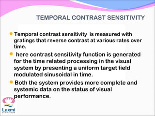 TEMPORAL CONTRAST SENSITIVITY
Temporal contrast sensitivity is measured with
gratings that reverse contrast at various rates over
time.
 here contrast sensitivity function is generated
for the time related processing in the visual
system by presenting a uniform target field
modulated sinusoidal in time.
Both the system provides more complete and
systemic data on the status of visual
performance.
 