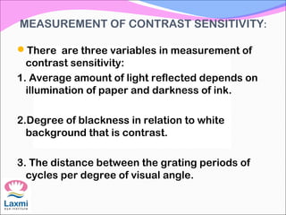 MEASUREMENT OF CONTRAST SENSITIVITY:
There are three variables in measurement of
contrast sensitivity:
1. Average amount of light reflected depends on
illumination of paper and darkness of ink.
2.Degree of blackness in relation to white
background that is contrast.
3. The distance between the grating periods of
cycles per degree of visual angle.
 